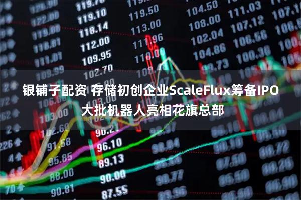银铺子配资 存储初创企业ScaleFlux筹备IPO 大批机器人亮相花旗总部