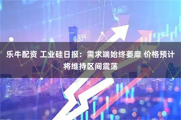 乐牛配资 工业硅日报：需求端始终萎靡 价格预计将维持区间震荡