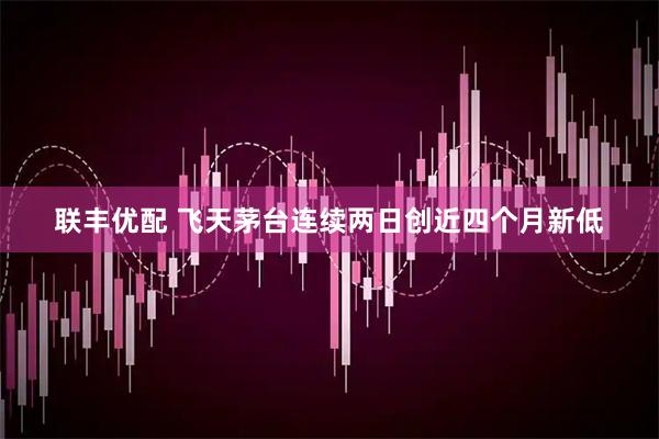 联丰优配 飞天茅台连续两日创近四个月新低