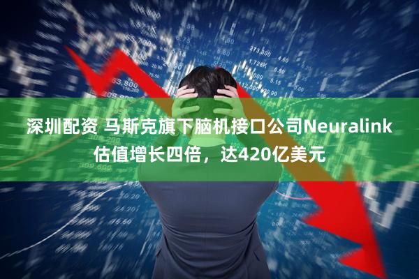 深圳配资 马斯克旗下脑机接口公司Neuralink估值增长四倍，达420亿美元