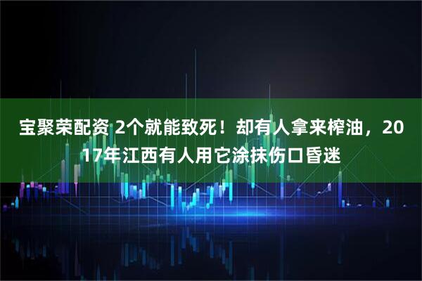 宝聚荣配资 2个就能致死！却有人拿来榨油，2017年江西有人用它涂抹伤口昏迷