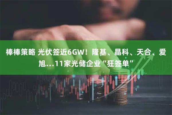 棒棒策略 光伏签近6GW！隆基、晶科、天合、爱旭…11家光储企业“狂签单”