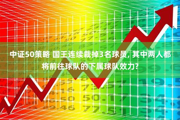 中证50策略 国王连续裁掉3名球员, 其中两人都将前往球队的下属球队效力?